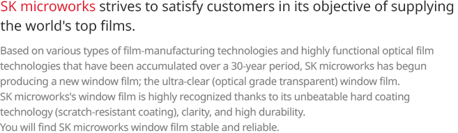 SKC strives to satisfy customers in its objective of supplying the world’s top films. Based on various types of film-manufacturing technologies and highly functional optical film technologies that have been accumulated over a 30-year period, SKC has begun producing a new window film; the ultra-clear (optical grade transparent) window film. SKC’s window film is highly recognized thanks to its unbeatable hard coating technology (scratch-resistant coating), clarity, and high durability. You will find SKC window film stable and reliable. 